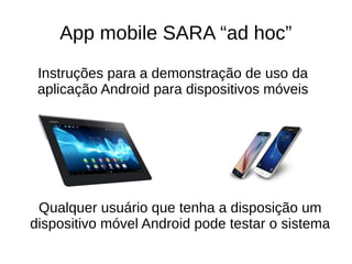 App mobile SARA “ad hoc”
Instruções para a demonstração de uso da
aplicação Android para dispositivos móveis
Qualquer usuário que tenha a disposição um
dispositivo móvel Android pode testar o sistema
 