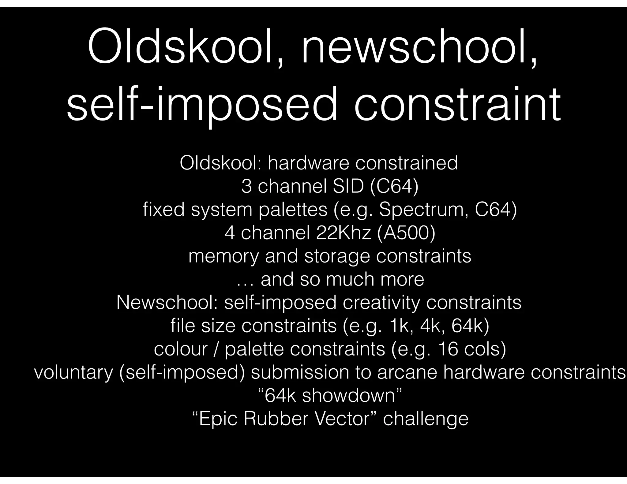 Oldskool, newschool,
self-imposed constraint
Oldskool: hardware constrained
3 channel SID (C64)
ﬁxed system palettes (e.g. Spectrum, C64)
4 channel 22Khz (A500)
memory and storage constraints
… and so much more
Newschool: self-imposed creativity constraints
ﬁle size constraints (e.g. 1k, 4k, 64k)
colour / palette constraints (e.g. 16 cols)
voluntary (self-imposed) submission to arcane hardware constraints
“64k showdown”
“Epic Rubber Vector” challenge
 