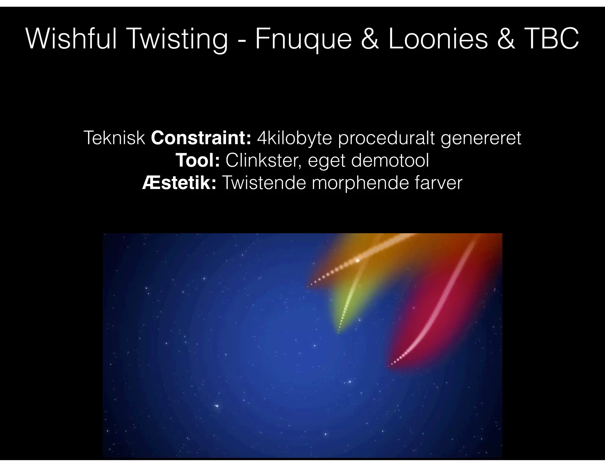 Wishful Twisting - Fnuque & Loonies & TBC
Teknisk Constraint: 4kilobyte proceduralt genereret
Tool: Clinkster, eget demotool
Æstetik: Twistende morphende farver
 