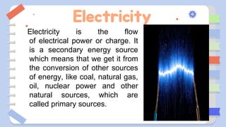 Electricity
Electricity is the flow
of electrical power or charge. It
is a secondary energy source
which means that we get it from
the conversion of other sources
of energy, like coal, natural gas,
oil, nuclear power and other
natural sources, which are
called primary sources.
 