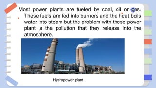 Most power plants are fueled by coal, oil or gas.
These fuels are fed into burners and the heat boils
water into steam but the problem with these power
plant is the pollution that they release into the
atmosphere.
Hydropower plant
 