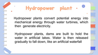 Hydropower plant
Hydropower plants convert potential energy into
mechanical energy through water turbines, which
then generate electricity.
Hydropower plants, dams are built to hold the
water in artificial lakes. Water is then released
gradually to fall down, like an artificial waterfall
 