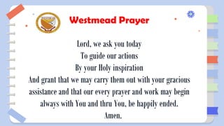 Westmead Prayer
Lord, we ask you today
To guide our actions
By your Holy inspiration
And grant that we may carry them out with your gracious
assistance and that our every prayer and work may begin
always with You and thru You, be happily ended.
Amen.
 