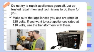  Do not try to repair appliances yourself. Let us
trusted repair men and technicians to do them for
you.
 Make sure that appliances you use are rated at
220 volts. If you want to use appliances rated at
110 volts, use the transformers with them.
 