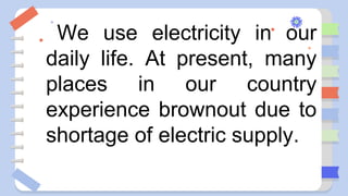 We use electricity in our
daily life. At present, many
places in our country
experience brownout due to
shortage of electric supply.
 