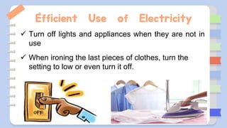 Efficient Use of Electricity
 Turn off lights and appliances when they are not in
use
 When ironing the last pieces of clothes, turn the
setting to low or even turn it off.
 
