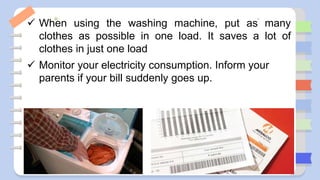  When using the washing machine, put as many
clothes as possible in one load. It saves a lot of
clothes in just one load
 Monitor your electricity consumption. Inform your
parents if your bill suddenly goes up.
 