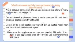 What are some safety precautionary in using
electricity?
Avoid octopus connection. Do not use adapters that allow to many
appliances to be plugged in.
Do not placed appliances close to water sources. Do not touch
electrical appliances with wet hands
Do not try to repair appliances yourself. Let us trusted repair men
and technicians to do them for you.
Make sure that appliances you use are rated at 220 volts. If you
want to use appliances rated at 110 volts, use the transformers
with them
 