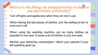 What are the things we should practice to help us
use electricity efficiently?
Turn off lights and appliances when they are not in use.
When ironing the last pieces of clothes, turn the setting to low or
even turn it off.
When using the washing machine, put as many clothes as
possible in one load. It saves a lot of clothes in just one load.
Monitor your electricity consumption. Inform your parents if your
bill suddenly goes up.
 