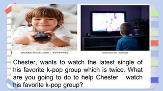 Chester, wants to watch the latest single of
his favorite k-pop group which is twice. What
are you going to do to help Chester watch
his favorite k-pop group?
 