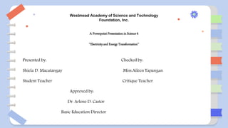 Westmead Academy of Science and Technology
Foundation, Inc.
A Powerpoint Presentation in Science 6
‘‘Electricity and Energy Transformation’’
Presented by: Checked by:
Shiela D. Macatangay Miss.Aileen Tapangan
Student Teacher Critique Teacher
Approved by:
Dr. Arlene D. Castor
Basic Education Director
 