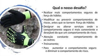 Qual o nosso desafio?
• Realizar mais comportamentos seguros de
força de hábito;
• Modificar ou prevenir comportamentos de
riscos, antes que se tornem Força de Hábito;
• Designar ou alterar serviços onde o
comportamento seguro é mais conveniente e
desejável do que um comportamento de risco;
comportamento de
• Atenção constante
ao outros;
• Treinamento;
• Para aumentar o comportamento seguro
e diminuir o comportamento de risco.
 