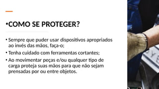 •COMO SE PROTEGER?
• Sempre que puder usar dispositivos apropriados
ao invés das mãos, faça-o;
• Tenha cuidado com ferramentas cortantes;
• Ao movimentar peças e/ou qualquer tipo de
carga proteja suas mãos para que não sejam
prensadas por ou entre objetos.
 