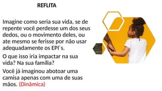 REFLITA
Imagine como seria sua vida, se de
repente você perdesse um dos seus
dedos, ou o movimento deles, ou
ate mesmo se ferisse por não usar
adequadamente os EPI´s.
O que isso iria impactar na sua
vida? Na sua família?
Você já imaginou abotoar uma
camisa apenas com uma de suas
mãos. (Dinâmica)
 