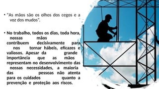 • “As mãos são os olhos dos cegos e a
voz dos mudos”.
• No trabalho, todos os dias, toda hora,
nossas mãos
contribuem decisivamente para
nos tornar hábeis, eficazes e
valiosos. Apesar da grande
importância que as mãos
representam no desenvolvimento das
nossas necessidades, a maioria
das pessoas não atenta
para os cuidados quanto a
prevenção e proteção aos riscos.
 