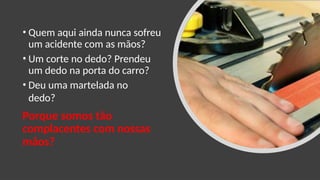 • Quem aqui ainda nunca sofreu
um acidente com as mãos?
• Um corte no dedo? Prendeu
um dedo na porta do carro?
• Deu uma martelada no
dedo?
Porque somos tão
complacentes com nossas
mãos?
 
