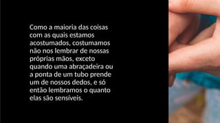 Como a maioria das coisas
com as quais estamos
acostumados, costumamos
não nos lembrar de nossas
próprias mãos, exceto
quando uma abraçadeira ou
a ponta de um tubo prende
um de nossos dedos, e só
então lembramos o quanto
elas são sensíveis.
 