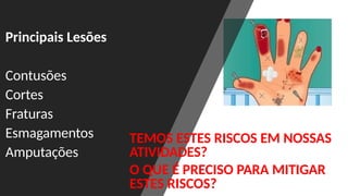 Principais Lesões
Contusões
Cortes
Fraturas
Esmagamentos
Amputações
TEMOS ESTES RISCOS EM NOSSAS
ATIVIDADES?
O QUE É PRECISO PARA MITIGAR
ESTES RISCOS?
 