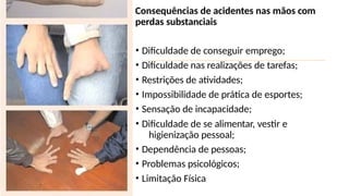 Consequências de acidentes nas mãos com
perdas substanciais
• Dificuldade de conseguir emprego;
• Dificuldade nas realizações de tarefas;
• Restrições de atividades;
• Impossibilidade de prática de esportes;
• Sensação de incapacidade;
• Dificuldade de se alimentar, vestir e
higienização pessoal;
• Dependência de pessoas;
• Problemas psicológicos;
• Limitação Física
 