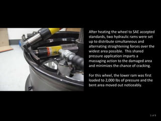 After heating the wheel to SAE accepted
standards, two hydraulic rams were set
up to distribute simultaneous and
alternating straightening forces over the
widest area possible. This shared
pressure application imparts a
massaging action to the damaged area
and minimizes the chance of cracking.
For this wheel, the lower ram was first
loaded to 2,000 lbs of pressure and the
bent area moved out noticeably.
of 83
 