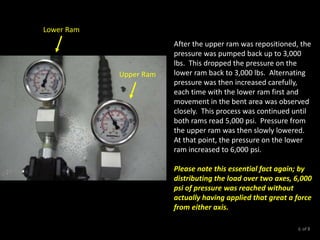After the upper ram was repositioned, the
pressure was pumped back up to 3,000
lbs. This dropped the pressure on the
lower ram back to 3,000 lbs. Alternating
pressure was then increased carefully,
each time with the lower ram first and
movement in the bent area was observed
closely. This process was continued until
both rams read 5,000 psi. Pressure from
the upper ram was then slowly lowered.
At that point, the pressure on the lower
ram increased to 6,000 psi.
Please note this essential fact again; by
distributing the load over two axes, 6,000
psi of pressure was reached without
actually having applied that great a force
from either axis.
Upper Ram
Lower Ram
of 86
 