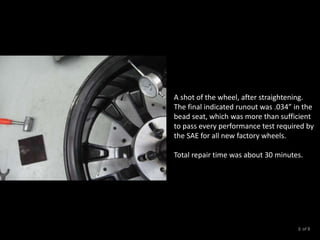 A shot of the wheel, after straightening.
The final indicated runout was .034” in the
bead seat, which was more than sufficient
to pass every performance test required by
the SAE for all new factory wheels.
Total repair time was about 30 minutes.
of 88
 