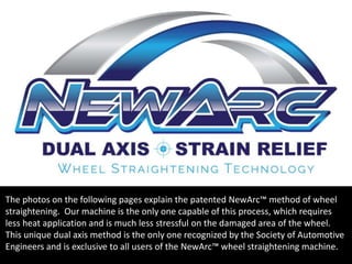 The photos on the following pages explain the patented NewArc™ method of wheel
straightening. Our machine is the only one capable of this process, which requires
less heat application and is much less stressful on the damaged area of the wheel.
This unique dual axis method is the only one recognized by the Society of Automotive
Engineers and is exclusive to all users of the NewArc™ wheel straightening machine.
TM
 
