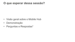 O que esperar dessa sessão?
• Visão geral sobre o Mobile Hub
• Demonstração
• Perguntas e Respostas*
 