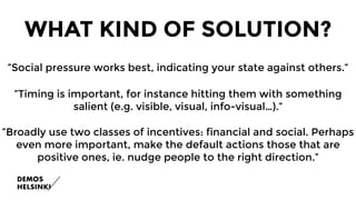 WHAT KIND OF SOLUTION?
”Social pressure works best, indicating your state against others.”
”Timing is important, for instance hitting them with something
salient (e.g. visible, visual, info-visual…).”
”Broadly use two classes of incentives: financial and social. Perhaps
even more important, make the default actions those that are
positive ones, ie. nudge people to the right direction.”
 