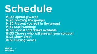 Schedule
14:00 Opening words
14:20 Forming the groups
14:30 Present yourself in the group!
14:35 Start working!
16:30 Food & soft drinks available
18:00 Choose who will present your solution
18:25 Show time!
18:55 Closing words
 