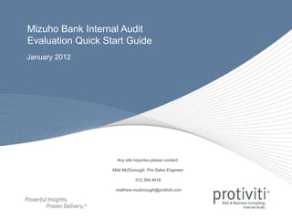 January 2012
Mizuho Bank Internal Audit
Evaluation Quick Start Guide
Any site inquiries please contact:
Matt McDonough, Pre-Sales Engineer
312.364.4916
matthew.mcdonough@protiviti.com
 