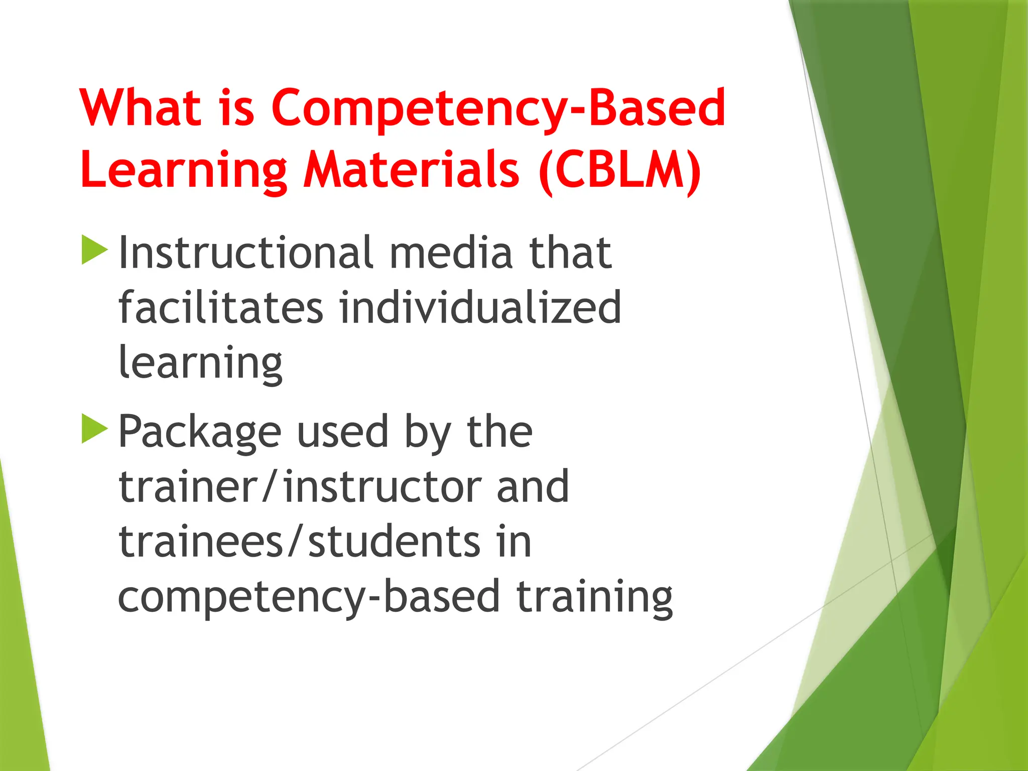 What is Competency-Based
Learning Materials (CBLM)
 Instructional media that
facilitates individualized
learning
 Package used by the
trainer/instructor and
trainees/students in
competency-based training
 
