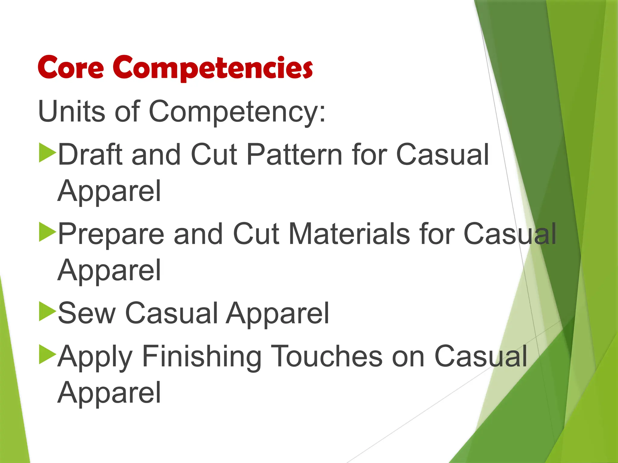 Core Competencies
Units of Competency:
Draft and Cut Pattern for Casual
Apparel
Prepare and Cut Materials for Casual
Apparel
Sew Casual Apparel
Apply Finishing Touches on Casual
Apparel
 