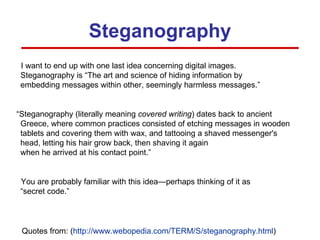 Steganography I want to end up with one last idea concerning digital images. Steganography is “The art and science of hiding information by  embedding messages within other, seemingly harmless messages.” “Steganography (literally meaning  covered writing ) dates back to ancient Greece, where common practices consisted of etching messages in wooden tablets and covering them with wax, and tattooing a shaved messenger's head, letting his hair grow back, then shaving it again  when he arrived at his contact point.” You are probably familiar with this idea—perhaps thinking of it as  “secret code.” Quotes from: ( http:// www.webopedia.com/TERM/S/steganography.html ) 