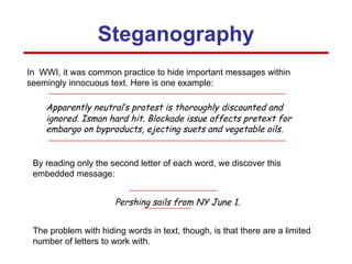 Pershing sails from NY June 1. Apparently neutral’s protest is thoroughly discounted and ignored. Isman hard hit. Blockade issue affects pretext for embargo on byproducts, ejecting suets and vegetable oils. In  WWI, it was common practice to hide important messages within seemingly innocuous text. Here is one example: Steganography By reading only the second letter of each word, we discover this embedded message: The problem with hiding words in text, though, is that there are a limited number of letters to work with. 