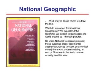 National Geographic . . . Well, maybe this is where we draw the line. What do we expect from National Geographic? We expect truthful reporting. We expect to learn about the world around us—through pictures. So when National Geographic moved these pyramids closer together for aesthetic purposes (to work on a vertical cover) there was, understandably, an outcry. Nowhere in the world can we actually see this view. 