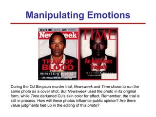 Manipulating Emotions During the OJ Simpson murder trial,  Newsweek  and  Time  chose to run the same photo as a cover shot. But  Newsweek  used the photo in its original form, while  Time  darkened OJ’s skin color for effect. Remember, the trial is still in process. How will these photos influence public opinion? Are there value judgments tied up in the editing of this photo? 