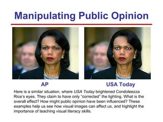 AP USA Today Manipulating Public Opinion Here is a similar situation, where  USA Today  brightened Condoleezza Rice’s eyes. They claim to have only “corrected” the lighting. What is the overall effect? How might public opinion have been influenced? These examples help us see how visual images can affect us, and highlight the importance of teaching visual literacy skills. 