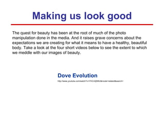 Making us look good The quest for beauty has been at the root of much of the photo manipulation done in the media. And it raises grave concerns about the expectations we are creating for what it means to have a healthy, beautiful body. Take a look at the four short videos below to see the extent to which we meddle with our images of beauty.  Dove Evolution http://www.youtube.com/watch?v=iYhCn0jf46U&mode=related&search= 
