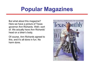 But what about this magazine? Here we have a picture of Texas governor Ann Richards. Well—sort of. We actually have Ann Richards’ head on a biker’s body.  Of course, Ann Richards agreed to this, and it’s all done in fun. No harm done. Popular Magazines 