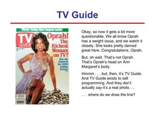Okay, so now it gets a bit more questionable. We all know Oprah has a weight issue, and we watch it closely. She looks pretty darned great here. Congratulations, Oprah. But, oh wait. That’s not Oprah. That’s Oprah’s head on Ann Margaret’s body. Hmmm . . . but, then, it’s TV Guide. And TV Guide exists to sell programming. And they don’t actually  say  it’s a real photo. . .  . . . where do we draw the line? TV Guide 