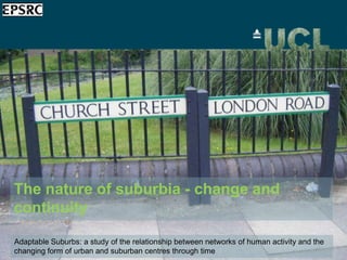 The nature of suburbia - change and
continuity

Adaptable Suburbs: a study of the relationship between networks of human activity and the
changing form of urban and suburban centres through time
 
