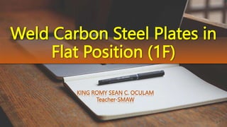 Weld Carbon Steel Plates in
Flat Position (1F)
KING ROMY SEAN C. OCULAM
Teacher-SMAW
 