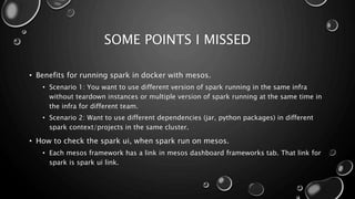 SOME POINTS I MISSED
• Benefits for running spark in docker with mesos.
• Scenario 1: You want to use different version of spark running in the same infra
without teardown instances or multiple version of spark running at the same time in
the infra for different team.
• Scenario 2: Want to use different dependencies (jar, python packages) in different
spark context/projects in the same cluster.
• How to check the spark ui, when spark run on mesos.
• Each mesos framework has a link in mesos dashboard frameworks tab. That link for
spark is spark ui link.
 