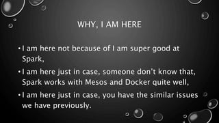 WHY, I AM HERE
• I am here not because of I am super good at
Spark,
• I am here just in case, someone don’t know that,
Spark works with Mesos and Docker quite well,
• I am here just in case, you have the similar issues
we have previously.
 