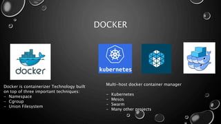 DOCKER
Docker is containerizer Technology built
on top of three important techniques:
- Namespace
- Cgroup
- Union Filesystem
Multi-host docker container manager
- Kubernetes
- Mesos
- Swarm
- Many other projects
 