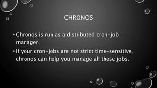 CHRONOS
• Chronos is run as a distributed cron-job
manager.
• If your cron-jobs are not strict time-sensitive,
chronos can help you manage all these jobs.
 