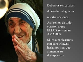 Debemos ser capaces de irradiar alegría en  nuestra acciones. Aspiremos de todo corazón a que ELLOS se sientan AMADOS Si los atendiésemos con cara triste,no haríamos más que aumentar su desesperanza 