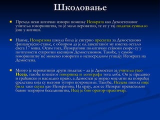 ДЕМОСТЕН  - Δημοσθένης   За Демостена се може рећи да је био највећи  говорник  античке Грчке и истакнути  атински државник .  Он је пример човека за кога се може рећи да је беседник постао више  стицајем околности ,  и то не захваљујући природним предиспозицијама, него упркос њима.  Демостенови  говори  одликују се  високом   књижевно-уметничком вредношћу  и истовремено пружају темељит увид у политичка и културна збивања у античкој Грчкој током 4. века старе ере. 