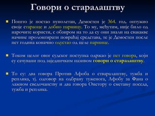 Младост Демостен се  родио   384.  године ст. е. у атичком   селу  Пеанији .  Отац  му је био трговац и власник  радионице оружја . У седмој  или осмој  години (зависи од извора) изгубио је оца  и тако остао сам с мајком и шестогодишњом сестром.  Бригу  за њих и за знатну имовину од 14 талената   поверио је  отац тројици старалаца .  Уместо да тај иметак повећају, несавесни  стараоци упропастили  су Демостену готово  читаво наследство .  Демостен  се морао  бранити  да спаси оно мало што му је остало од наследства и био је присиљен да  судским путем од старалаца  тражи да врате све што су му отели.  Наравно, за то је било  неопходно  да добро савлада  вештину   говорништва , која је била потребна свакоме ко је желео да се посвети судским и политичким активностима. 